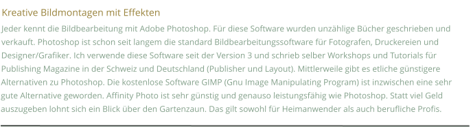 Kreative Bildmontagen mit Effekten Jeder kennt die Bildbearbeitung mit Adobe Photoshop. Für diese Software wurden unzählige Bücher geschrieben und verkauft. Photoshop ist schon seit langem die standard Bildbearbeitungssoftware für Fotografen, Druckereien und Designer/Grafiker. Ich verwende diese Software seit der Version 3 und schrieb selber Workshops und Tutorials für Publishing Magazine in der Schweiz und Deutschland (Publisher und Layout). Mittlerweile gibt es etliche günstigere Alternativen zu Photoshop. Die kostenlose Software GIMP (Gnu Image Manipulating Program) ist inzwischen eine sehr gute Alternative geworden. Affinity Photo ist sehr günstig und genauso leistungsfähig wie Photoshop. Statt viel Geld auszugeben lohnt sich ein Blick über den Gartenzaun. Das gilt sowohl für Heimanwender als auch berufliche Profis.