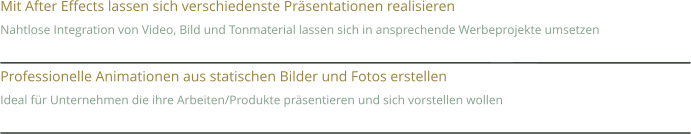 Mit After Effects lassen sich verschiedenste Präsentationen realisieren Nahtlose Integration von Video, Bild und Tonmaterial lassen sich in ansprechende Werbeprojekte umsetzen  Professionelle Animationen aus statischen Bilder und Fotos erstellen Ideal für Unternehmen die ihre Arbeiten/Produkte präsentieren und sich vorstellen wollen